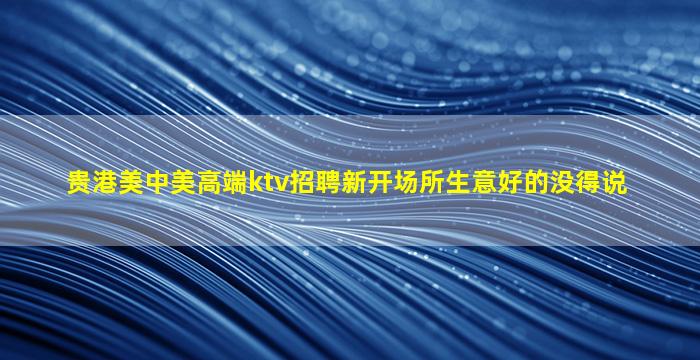贵港美中美高端ktv招聘新开场所生意好的没得说